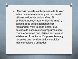 O . Muchas de estas aplicaciones de la Web
 están bastante maduras y se han venido
 utilizando durante varios años. Sin
 embargo, nuevas apariencias (formas) y
 capacidades se les adicionan con
 regularidad. Vale la pena anotar que
 muchos de esos nuevos programas son
 concatenaciones que utilizan servicios ya
 existentes. A continuación presentamos y
 hacemos una revisión de los servicios
 más conocidos y utilizados.
 