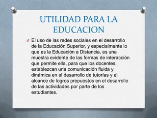 UTILIDAD PARA LA
        EDUCACION
O El uso de las redes sociales en el desarrollo
  de la Educación Superior, y especialmente lo
  que es la Educación a Distancia, es una
  muestra evidente de las formas de interacción
  que permite ella, para que los docentes
  establezcan una comunicación fluida y
  dinámica en el desarrollo de tutorías y el
  alcance de logros propuestos en el desarrollo
  de las actividades por parte de los
  estudiantes.
 