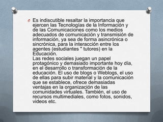 O Es indiscutible resaltar la importancia que
  ejercen las Tecnologías de la Información y
  de las Comunicaciones como los medios
  adecuados de comunicación y transmisión de
  información, ya sea de forma asincrónica o
  sincrónica, para la interacción entre los
  agentes (estudiantes " tutores) en la
  Educación.
  Las redes sociales juegan un papel
  protagónico y demasiado importante hoy día,
  en el desarrollo o transformación de la
  educación. El uso de blogs o Weblogs, el uso
  de ellas para subir material y la comunicación
  que se establece, ofrece demasiadas
  ventajas en la organización de las
  comunidades virtuales. También, el uso de
  recursos multimediales, como fotos, sonidos,
  videos etc.
 