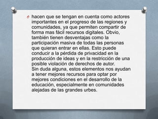 O hacen que se tengan en cuenta como actores
  importantes en el progreso de las regiones y
  comunidades, ya que permiten compartir de
  forma mas fácil recursos digitales. Obvio,
  también tienen desventajas como la
  participación masiva de todas las personas
  que quieran entrar en ellas. Esto puede
  conducir a la pérdida de privacidad en la
  producción de ideas y en la restricción de una
  posible violación de derechos de autor.
  Sin duda alguna, estos elementos nos ayudan
  a tener mejores recursos para optar por
  mejores condiciones en el desarrollo de la
  educación, especialmente en comunidades
  alejadas de las grandes urbes.
 