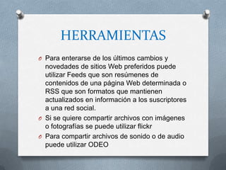 HERRAMIENTAS
O Para enterarse de los últimos cambios y
  novedades de sitios Web preferidos puede
  utilizar Feeds que son resúmenes de
  contenidos de una página Web determinada o
  RSS que son formatos que mantienen
  actualizados en información a los suscriptores
  a una red social.
O Si se quiere compartir archivos con imágenes
  o fotografías se puede utilizar flickr
O Para compartir archivos de sonido o de audio
  puede utilizar ODEO
 