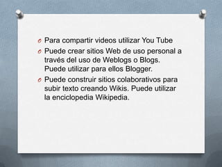 O Para compartir videos utilizar You Tube
O Puede crear sitios Web de uso personal a
  través del uso de Weblogs o Blogs.
  Puede utilizar para ellos Blogger.
O Puede construir sitios colaborativos para
  subir texto creando Wikis. Puede utilizar
  la enciclopedia Wikipedia.
 