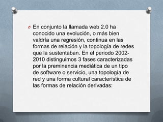 O En conjunto la llamada web 2.0 ha
 conocido una evolución, o más bien
 valdría una regresión, continua en las
 formas de relación y la topología de redes
 que la sustentaban. En el periodo 2002-
 2010 distinguimos 3 fases caracterizadas
 por la preminencia mediática de un tipo
 de software o servicio, una topología de
 red y una forma cultural característica de
 las formas de relación derivadas:
 