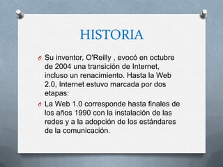 HISTORIA
O Su inventor, O'Reilly , evocó en octubre
  de 2004 una transición de Internet,
  incluso un renacimiento. Hasta la Web
  2.0, Internet estuvo marcada por dos
  etapas:
O La Web 1.0 corresponde hasta finales de
  los años 1990 con la instalación de las
  redes y a la adopción de los estándares
  de la comunicación.
 