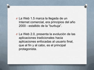 O La Web 1.5 marca la llegada de un
 Internet comercial, era principios del año
 2000 - estallido de la “burbuja”.

O La Web 2.0, presenta la evolución de las
 aplicaciones tradicionales hacia
 aplicaciones enfocadas al usuario final,
 que al fin y al cabo, es el principal
 protagonista.
 
