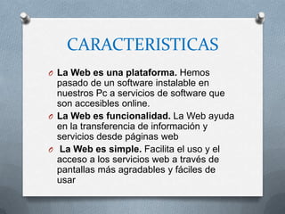 CARACTERISTICAS
O La Web es una plataforma. Hemos
  pasado de un software instalable en
  nuestros Pc a servicios de software que
  son accesibles online.
O La Web es funcionalidad. La Web ayuda
  en la transferencia de información y
  servicios desde páginas web
O La Web es simple. Facilita el uso y el
  acceso a los servicios web a través de
  pantallas más agradables y fáciles de
  usar
 