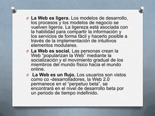 O La Web es ligera. Los modelos de desarrollo,
  los procesos y los modelos de negocio se
  vuelven ligeros. La ligereza está asociada con
  la habilidad para compartir la información y
  los servicios de forma fácil y hacerlo posible a
  través de la implementación de intuitivos
  elementos modulares.
O La Web es social. Las personas crean la
  Web “popularizan la Web” mediante la
  socialización y el movimiento gradual de los
  miembros del mundo físico hacia el mundo
  online.
O La Web es un flujo. Los usuarios son vistos
  como co -desarrolladores, la Web 2.0
  permanece en el “perpetuo beta”, se
  encontrará en el nivel de desarrollo beta por
  un periodo de tiempo indefinido.
 