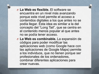 O La Web es flexible. El software se
  encuentra en un nivel más avanzando
  porque este nivel permite el acceso a
  contenidos digitales a los que antes no se
  podía llegar. Esta idea es similar a la del
  concepto del “Long Tail”, que se centra en
  el contenido menos popular al que antes
  no se podía tener acceso.
O La Web es combinable. La expansión de
  códigos para poder modificar las
  aplicaciones web (como Google hace con
  las aplicaciones de Google Maps) permite
  a los individuos, que no tienen porque ser
  profesionales de los ordenadores,
  combinar diferentes aplicaciones para
  crear nuevas.
 