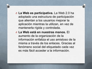 O La Web es participativa. La Web 2.0 ha
  adoptado una estructura de participación
  que alientan a los usuarios mejorar la
  aplicación mientras la utilizan, en vez de
  mantenerla rígida y controlada.
O La Web está en nuestras manos. El
  aumento de la organización de la
  información enfatiza el uso amistoso de la
  misma a través de los enlaces. Gracias al
  fenómeno social del etiquetado cada vez
  es más fácil acceder a la información.
 