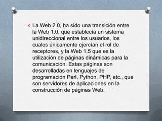 O La Web 2.0, ha sido una transición entre
  la Web 1.0, que establecía un sistema
  unidireccional entre los usuarios, los
  cuales únicamente ejercían el rol de
  receptores, y la Web 1.5 que es la
  utilización de páginas dinámicas para la
  comunicación. Estas páginas son
  desarrolladas en lenguajes de
  programación Perl, Python, PHP, etc., que
  son servidores de aplicaciones en la
  construcción de páginas Web.
 