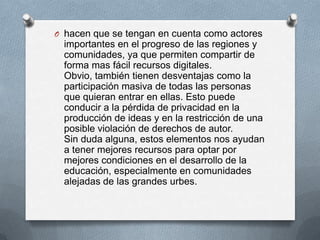 O hacen que se tengan en cuenta como actores
  importantes en el progreso de las regiones y
  comunidades, ya que permiten compartir de
  forma mas fácil recursos digitales.
  Obvio, también tienen desventajas como la
  participación masiva de todas las personas
  que quieran entrar en ellas. Esto puede
  conducir a la pérdida de privacidad en la
  producción de ideas y en la restricción de una
  posible violación de derechos de autor.
  Sin duda alguna, estos elementos nos ayudan
  a tener mejores recursos para optar por
  mejores condiciones en el desarrollo de la
  educación, especialmente en comunidades
  alejadas de las grandes urbes.
 