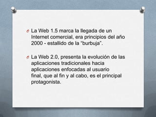 O La Web 1.5 marca la llegada de un
 Internet comercial, era principios del año
 2000 - estallido de la “burbuja”.

O La Web 2.0, presenta la evolución de las
 aplicaciones tradicionales hacia
 aplicaciones enfocadas al usuario
 final, que al fin y al cabo, es el principal
 protagonista.
 