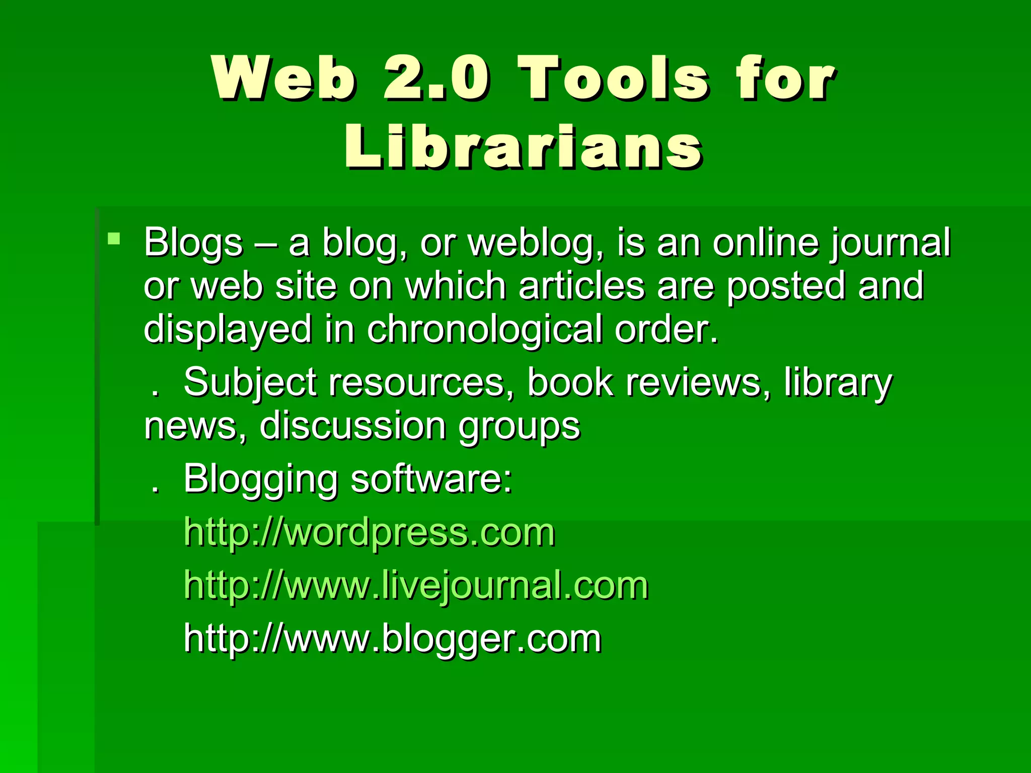 Web 2.0 Tools for
         Librarians
 Blogs – a blog, or weblog, is an online journal
  or web site on which articles are posted and
  displayed in chronological order.
  . Subject resources, book reviews, library
  news, discussion groups
  . Blogging software:
    http://wordpress.com
    http://www.livejournal.com
    http://www.blogger.com
 