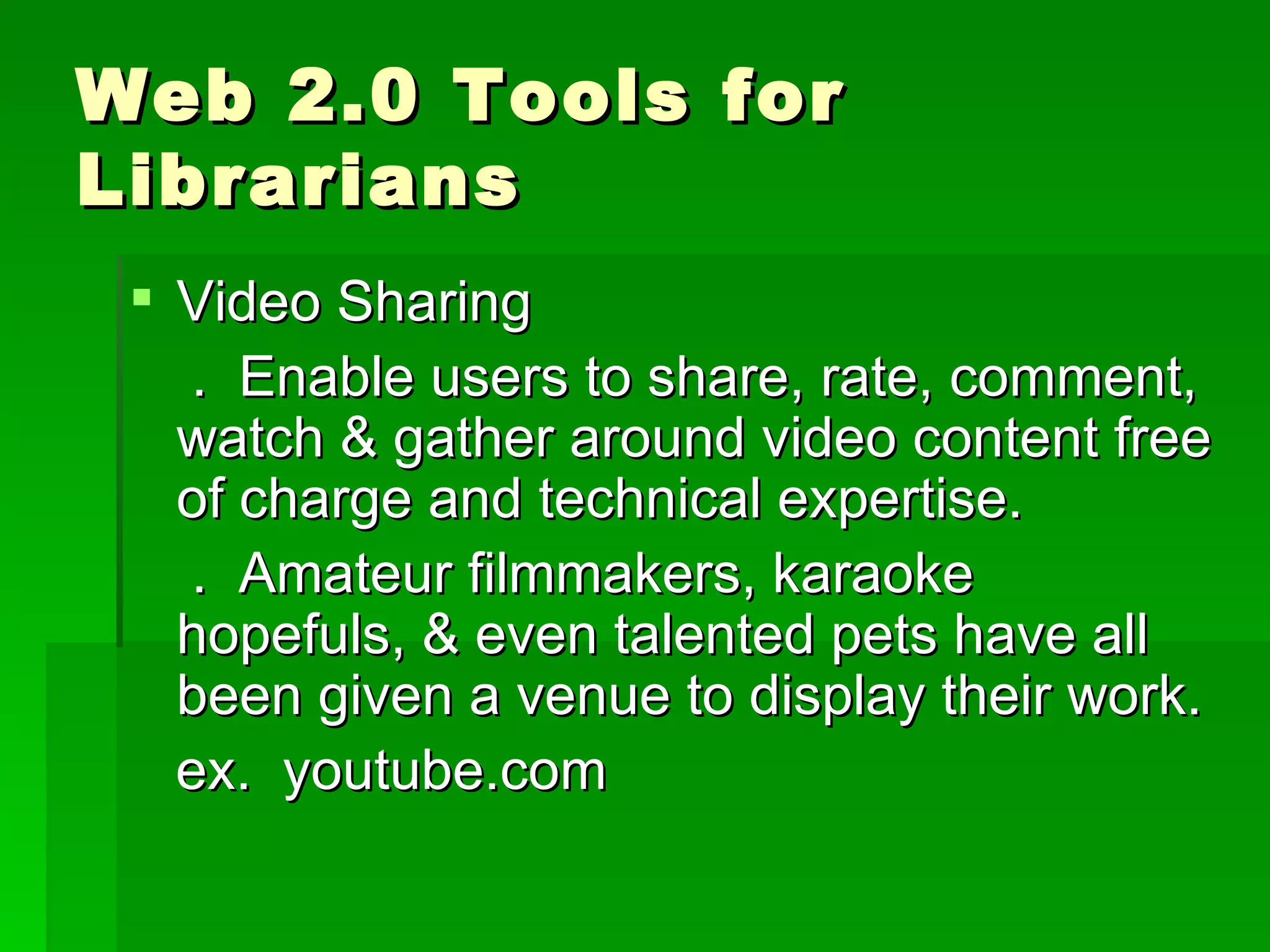 Web 2.0 Tools for
Librarians
  Video Sharing
   . Enable users to share, rate, comment,
   watch & gather around video content free
   of charge and technical expertise.
   . Amateur filmmakers, karaoke
   hopefuls, & even talented pets have all
   been given a venue to display their work.
   ex. youtube.com
 
