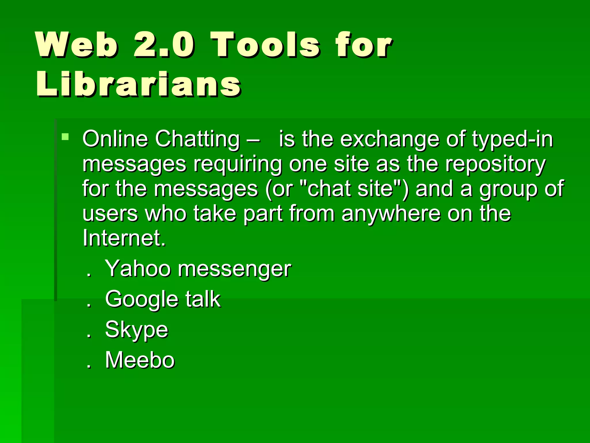 Web 2.0 Tools for
Librarians
  Online Chatting – is the exchange of typed-in
   messages requiring one site as the repository
   for the messages (or "chat site") and a group of
   users who take part from anywhere on the
   Internet.
    . Yahoo messenger
    . Google talk
    . Skype
    . Meebo
 