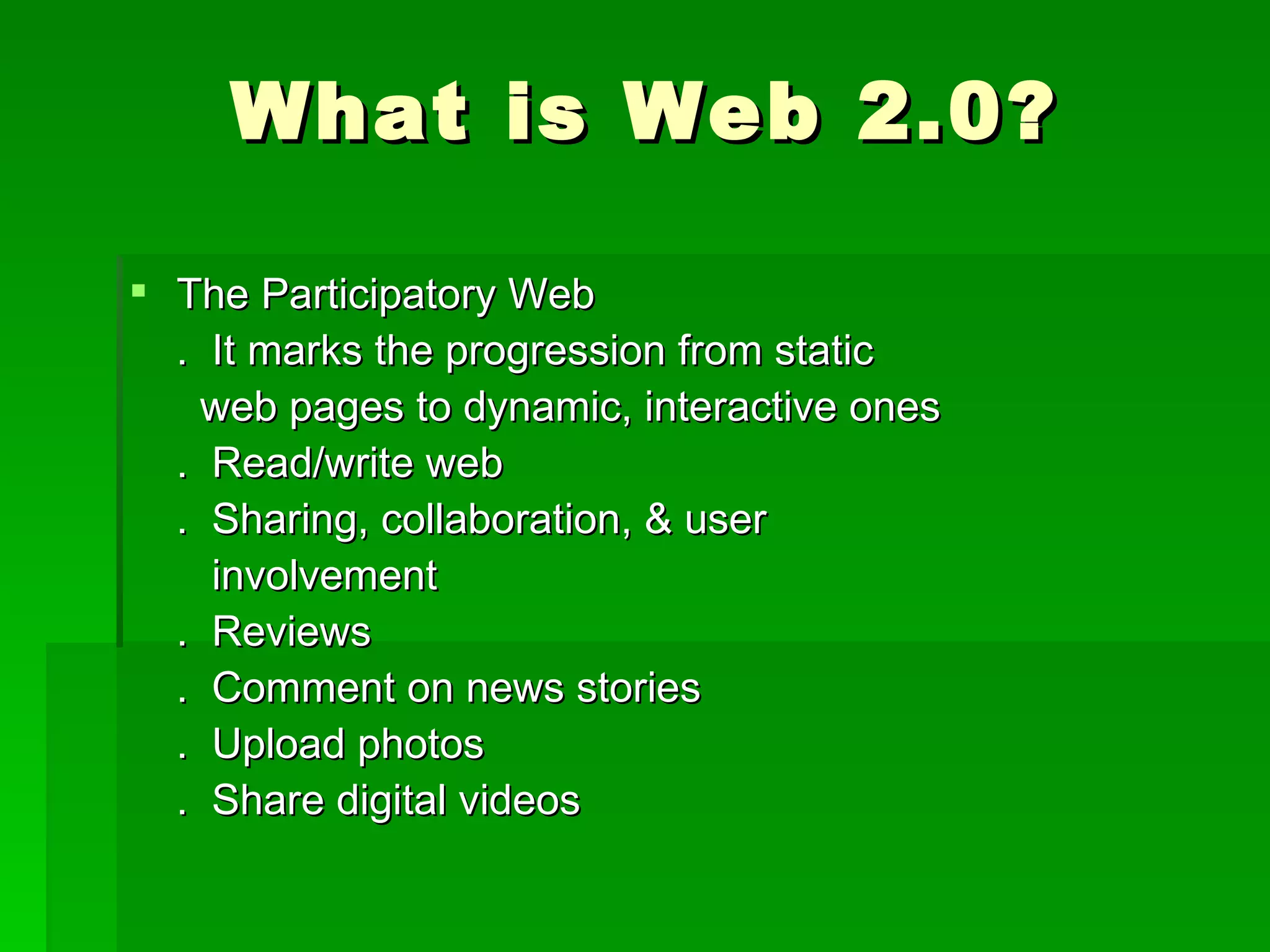 What is Web 2.0?

 The Participatory Web
  . It marks the progression from static
    web pages to dynamic, interactive ones
  . Read/write web
  . Sharing, collaboration, & user
    involvement
  . Reviews
  . Comment on news stories
  . Upload photos
  . Share digital videos
 