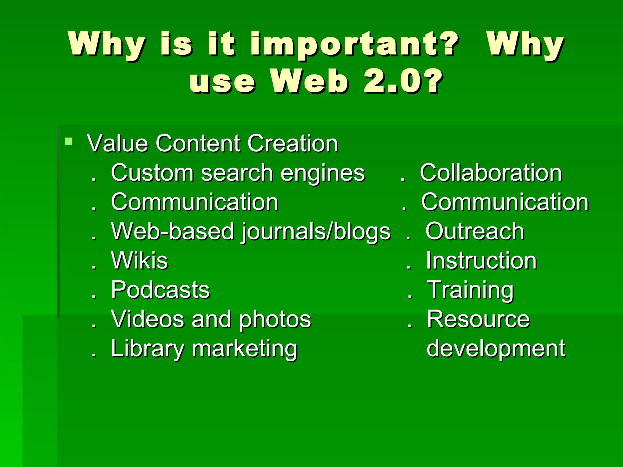 Why is it important? Why
      use Web 2.0?
 Value Content Creation
  . Custom search engines . Collaboration
  . Communication            . Communication
  . Web-based journals/blogs . Outreach
  . Wikis                     . Instruction
  . Podcasts                  . Training
  . Videos and photos         . Resource
  . Library marketing           development
 