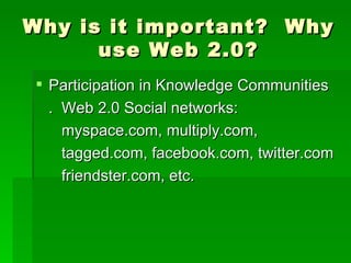 Why is it important? Why
      use Web 2.0?
 Participation in Knowledge Communities
  . Web 2.0 Social networks:
    myspace.com, multiply.com,
    tagged.com, facebook.com, twitter.com
    friendster.com, etc.
 