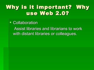 Why is it important? Why
      use Web 2.0?
 Collaboration
  Assist libraries and librarians to work
  with distant libraries or colleagues.
 