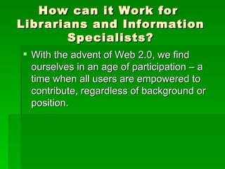 How can it Work for
Librarians and Information
       Specialists?
 With the advent of Web 2.0, we find
  ourselves in an age of participation – a
  time when all users are empowered to
  contribute, regardless of background or
  position.
 