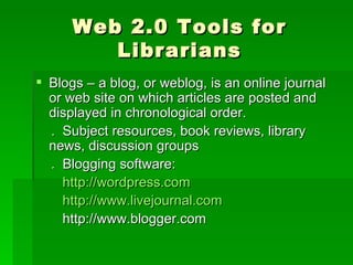 Web 2.0 Tools for
         Librarians
 Blogs – a blog, or weblog, is an online journal
  or web site on which articles are posted and
  displayed in chronological order.
  . Subject resources, book reviews, library
  news, discussion groups
  . Blogging software:
    http://wordpress.com
    http://www.livejournal.com
    http://www.blogger.com
 
