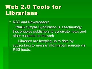 Web 2.0 Tools for
Librarians
  RSS and Newsreaders
   . Really Simple Syndication is a technology
   that enables publishers to syndicate news and
   other contents on the web
       Libraries are keeping up to date by
   subscribing to news & information sources via
   RSS feeds.
 