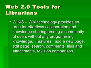 Web 2.0 Tools for
Librarians
  WIKIS – Wiki technology provides an
   area for effortless collaboration and
   knowledge sharing among a community
   of users without any programming
   knowledge. Features: add a new page,
   edit page, search, comments, files and
   attachments, revision comparison.
 