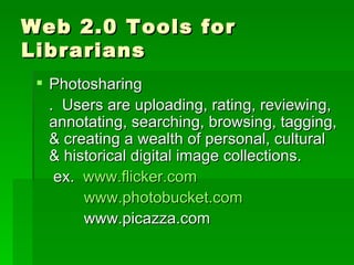 Web 2.0 Tools for
Librarians
  Photosharing
   . Users are uploading, rating, reviewing,
   annotating, searching, browsing, tagging,
   & creating a wealth of personal, cultural
   & historical digital image collections.
    ex. www.flicker.com
        www.photobucket.com
        www.picazza.com
 