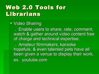 Web 2.0 Tools for
Librarians
  Video Sharing
   . Enable users to share, rate, comment,
   watch & gather around video content free
   of charge and technical expertise.
   . Amateur filmmakers, karaoke
   hopefuls, & even talented pets have all
   been given a venue to display their work.
   ex. youtube.com
 