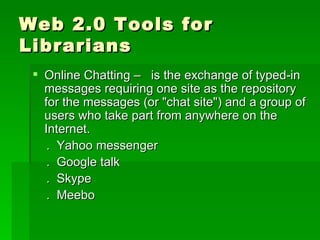 Web 2.0 Tools for
Librarians
  Online Chatting – is the exchange of typed-in
   messages requiring one site as the repository
   for the messages (or "chat site") and a group of
   users who take part from anywhere on the
   Internet.
    . Yahoo messenger
    . Google talk
    . Skype
    . Meebo
 