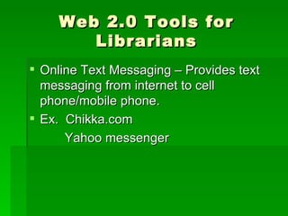 Web 2.0 Tools for
        Librarians
 Online Text Messaging – Provides text
  messaging from internet to cell
  phone/mobile phone.
 Ex. Chikka.com
      Yahoo messenger
 
