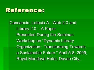 Reference:

 Cansancio, Letecia A. Web 2.0 and
    Library 2.0 : A Paper
    Presented During the Seminar-
    Workshop on “Dynamic Library
    Organization: Transforming Towards
    a Sustainable Future.” April 5-8, 2009,
    Royal Mandaya Hotel, Davao City.
 