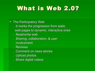 What is Web 2.0?

 The Participatory Web
  . It marks the progression from static
    web pages to dynamic, interactive ones
  . Read/write web
  . Sharing, collaboration, & user
    involvement
  . Reviews
  . Comment on news stories
  . Upload photos
  . Share digital videos
 