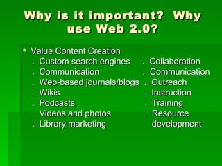 Why is it important? Why
      use Web 2.0?
 Value Content Creation
  . Custom search engines . Collaboration
  . Communication            . Communication
  . Web-based journals/blogs . Outreach
  . Wikis                     . Instruction
  . Podcasts                  . Training
  . Videos and photos         . Resource
  . Library marketing           development
 