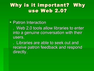 Why is it important? Why
      use Web 2.0?

 Patron Interaction
  . Web 2.0 tools allow libraries to enter
  into a genuine conversation with their
  users.
  . Libraries are able to seek out and
  receive patron feedback and respond
  directly.
 