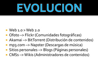    Web 1.0 > Web 2.0
   Ofoto –> Flickr (Comunidades fotográficas)
   Akamai –> BitTorrent (Distribución de contenidos)
   mp3.com –> Napster (Descargas de música)
   Sitios personales –> Blogs (Páginas personales)
   CMSs –> Wikis (Administradores de contenidos)
 