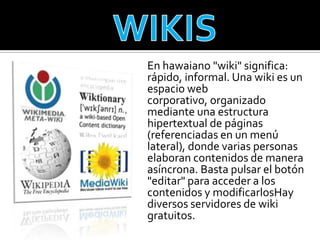 En hawaiano "wiki" significa:
rápido, informal. Una wiki es un
espacio web
corporativo, organizado
mediante una estructura
hipertextual de páginas
(referenciadas en un menú
lateral), donde varias personas
elaboran contenidos de manera
asíncrona. Basta pulsar el botón
"editar" para acceder a los
contenidos y modificarlosHay
diversos servidores de wiki
gratuitos.
 