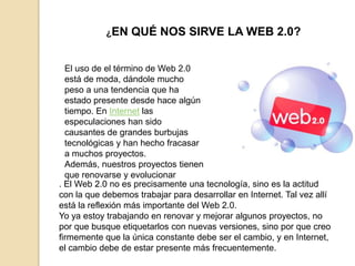 ¿EN   QUÉ NOS SIRVE LA WEB 2.0?


  El uso de el término de Web 2.0
  está de moda, dándole mucho
  peso a una tendencia que ha
  estado presente desde hace algún
  tiempo. En Internet las
  especulaciones han sido
  causantes de grandes burbujas
  tecnológicas y han hecho fracasar
  a muchos proyectos.
  Además, nuestros proyectos tienen
  que renovarse y evolucionar
. El Web 2.0 no es precisamente una tecnología, sino es la actitud
con la que debemos trabajar para desarrollar en Internet. Tal vez allí
está la reflexión más importante del Web 2.0.
Yo ya estoy trabajando en renovar y mejorar algunos proyectos, no
por que busque etiquetarlos con nuevas versiones, sino por que creo
firmemente que la única constante debe ser el cambio, y en Internet,
el cambio debe de estar presente más frecuentemente.
 