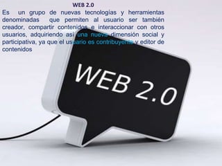 WEB 2.0
Es un grupo de nuevas tecnologías y herramientas
denominadas        que permiten al usuario ser también
creador, compartir contenidos e interaccionar con otros
usuarios, adquiriendo así una nueva dimensión social y
participativa, ya que el usuario es contribuyente y editor de
contenidos
 