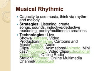 Musical Rhythmic
 Capacity to use music, think via rhythm
  and melody
 Strategies: Listening, create
  songs, sounds, inductive/deductive
  reasoning, poetry/multimedia creations
 Technologies: Live
  Shows/Ustream, Video
  Production/Masher, Cartoons and
  Music/Creaza, Audio
  Clips/Vocaroo, Animations/Animoto, Mini
  cast/Podomatic, Video Clips/Educational
  Video Sites, Online Radio
  Station/Spreaker, Online Multimedia
  Channel/Splashcast
 