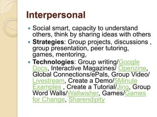 Interpersonal
 Social smart, capacity to understand
  others, think by sharing ideas with others
 Strategies: Group projects, discussions ,
  group presentation, peer tutoring,
  games, mentoring,
 Technologies: Group writing/Google
  Docs, Interactive Magazines/ Openzine,
  Global Connections/ePals, Group Video/
  Livestream, Create a Demo/5Minute
  Examples , Create a Tutorial/Jing, Group
  Word Walls/Wallwisher, Games/Games
  for Change, Sharendipity
 