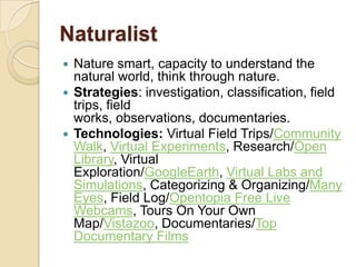 Naturalist
 Nature smart, capacity to understand the
  natural world, think through nature.
 Strategies: investigation, classification, field
  trips, field
  works, observations, documentaries.
 Technologies: Virtual Field Trips/Community
  Walk, Virtual Experiments, Research/Open
  Library, Virtual
  Exploration/GoogleEarth, Virtual Labs and
  Simulations, Categorizing & Organizing/Many
  Eyes, Field Log/Opentopia Free Live
  Webcams, Tours On Your Own
  Map/Vistazoo, Documentaries/Top
  Documentary Films
 
