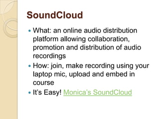 SoundCloud
 What: an online audio distribution
  platform allowing collaboration,
  promotion and distribution of audio
  recordings
 How: join, make recording using your
  laptop mic, upload and embed in
  course
 It’s Easy! Monica’s SoundCloud
 