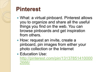 Pinterest
 What: a virtual pinboard. Pinterest allows
  you to organize and share all the useful
  things you find on the web. You can
  browse pinboards and get inspiration
  from others.
 How: request an invite, create a
  pinboard, pin images from either your
  photo collection or the Internet
 Education Use:
  http://pinterest.com/pin/13137851410000
  2666/
 