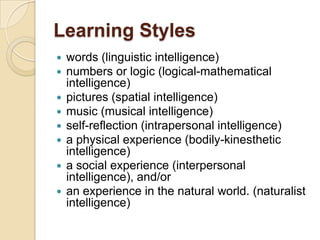Learning Styles
   words (linguistic intelligence)
   numbers or logic (logical-mathematical
    intelligence)
   pictures (spatial intelligence)
   music (musical intelligence)
   self-reflection (intrapersonal intelligence)
   a physical experience (bodily-kinesthetic
    intelligence)
   a social experience (interpersonal
    intelligence), and/or
   an experience in the natural world. (naturalist
    intelligence)
 