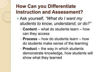 How Can you Differentiate
Instruction and Assessment?
   Ask yourself, “What do I want my
    students to know, understand, or do?”
    ◦ Content – what do students learn – how
      can they access
    ◦ Process – how do students learn – how
      do students make sense of the learning
    ◦ Product – the way in which students
      demonstrate knowledge, how students will
      show what they learned
 