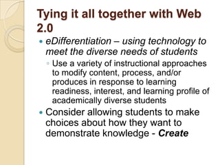 Tying it all together with Web
2.0
   eDifferentiation – using technology to
    meet the diverse needs of students
    ◦ Use a variety of instructional approaches
      to modify content, process, and/or
      produces in response to learning
      readiness, interest, and learning profile of
      academically diverse students
   Consider allowing students to make
    choices about how they want to
    demonstrate knowledge - Create
 