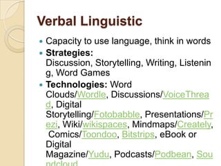 Verbal Linguistic
 Capacity to use language, think in words
 Strategies:
  Discussion, Storytelling, Writing, Listenin
  g, Word Games
 Technologies: Word
  Clouds/Wordle, Discussions/VoiceThrea
  d, Digital
  Storytelling/Fotobabble, Presentations/Pr
  ezi, Wiki/wikispaces, Mindmaps/Creately,
   Comics/Toondoo, Bitstrips, eBook or
  Digital
  Magazine/Yudu, Podcasts/Podbean, Sou
 
