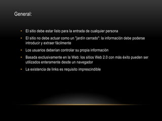 General:


  • El sitio debe estar listo para la entrada de cualquier persona
  • El sitio no debe actuar como un "jardín cerrado": la información debe poderse
    introducir y extraer fácilmente
  • Los usuarios deberían controlar su propia información
  • Basada exclusivamente en la Web: los sitios Web 2.0 con más éxito pueden ser
    utilizados enteramente desde un navegador
  • La existencia de links es requisito imprescindible
 