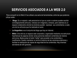 SERVICIOS ASOCIADOS A LA WEB 2.0
 Para compartir en la Web 2.0 se utilizan una serie de herramientas, entre las que podemos
utilizar están:
     •    Blogs: Es un espacio web personal en el que su autor o autores pueden escribir
         cronológicamente artículos, noticias con imágenes y enlaces, pero además es un
         espacio colaborativo donde los lectores pueden expresar sus comentarios a cada
         uno de los artículos que ha realizado el autor.
     • La blogosfera: es el conjunto de blogs que hay en internet.
     • Wikis: Una wiki es un espacio web corporativo, organizado mediante una estructura
         hipertextual de páginas donde varias personas elaboran contenidos de manera
         asíncrona. Basta pulsar el botón "editar" para acceder a los contenidos y
         modificarlos. Suelen mantener un archivo histórico de las versiones anteriores y
         facilitan la realización de copias de seguridad de los contenidos. Hay diversos
         servidores de wiki gratuitos.
 